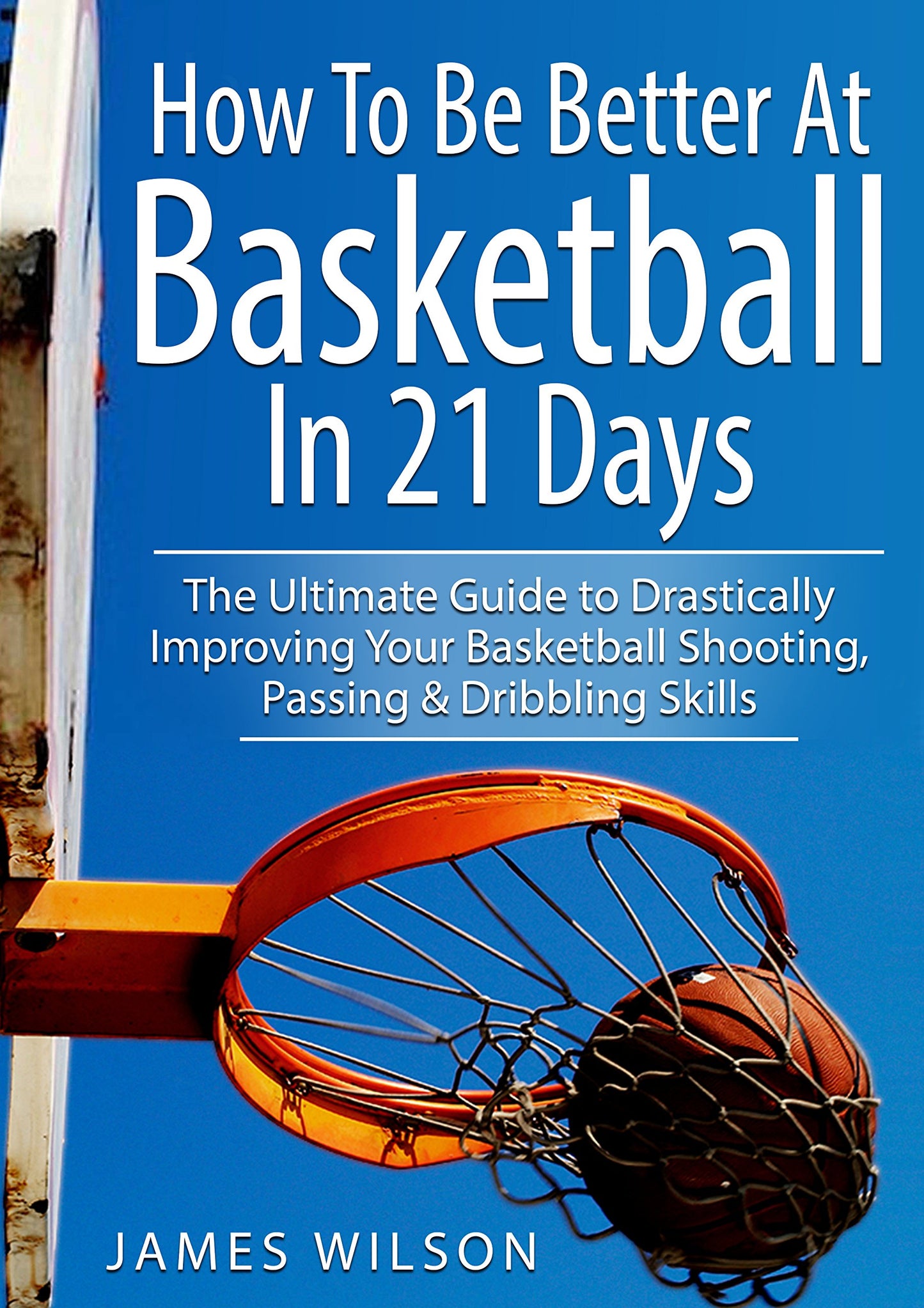 How to Be Better At Basketball in 21 days: The Ultimate Guide to Drastically Improving Your Basketball Shooting, Passing and Dribbling Skills (Basketball)